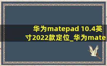 华为matepad 10.4英寸2022款定位_华为matepad10.4寸2023款处理器